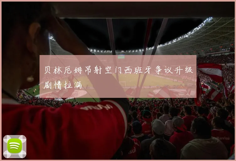 贝林厄姆吊射空门西班牙争议升级剧情拉满