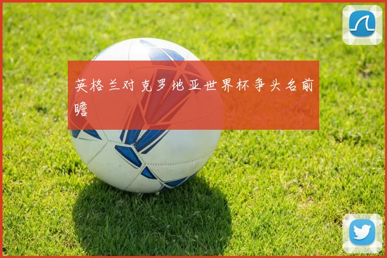 英格兰对克罗地亚世界杯争头名前瞻