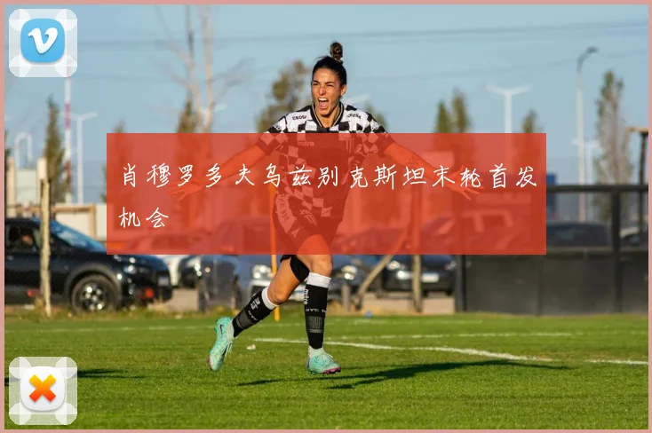 肖穆罗多夫乌兹别克斯坦末轮首发机会