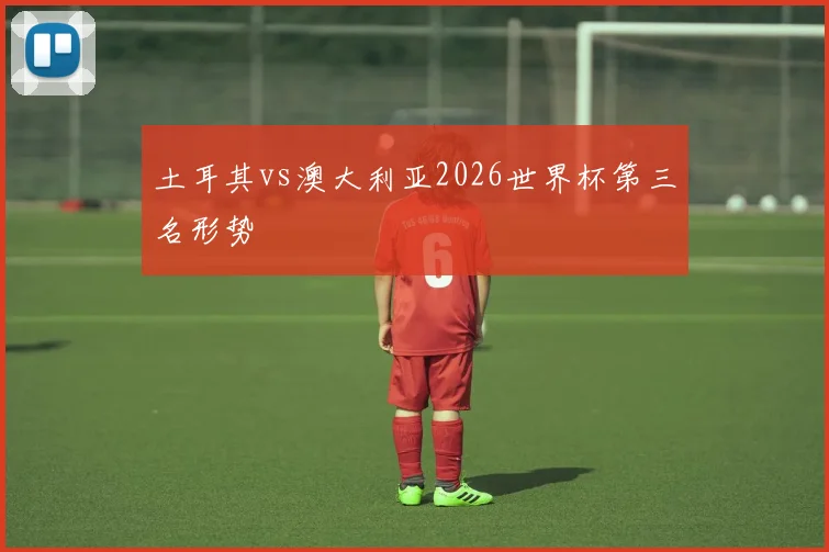 土耳其vs澳大利亚2026世界杯第三名形势