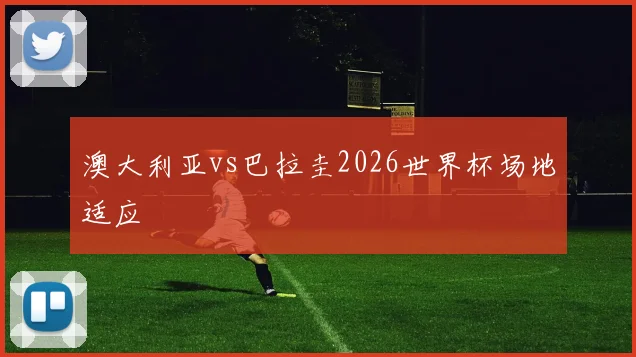 澳大利亚vs巴拉圭2026世界杯场地适应