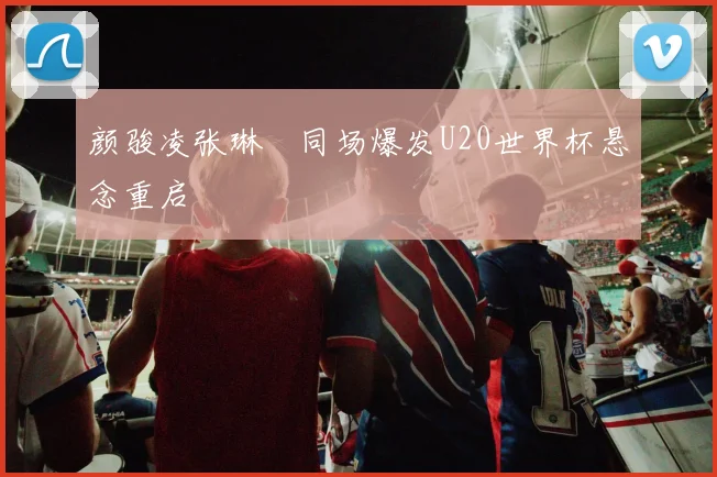 颜骏凌张琳芃同场爆发U20世界杯悬念重启