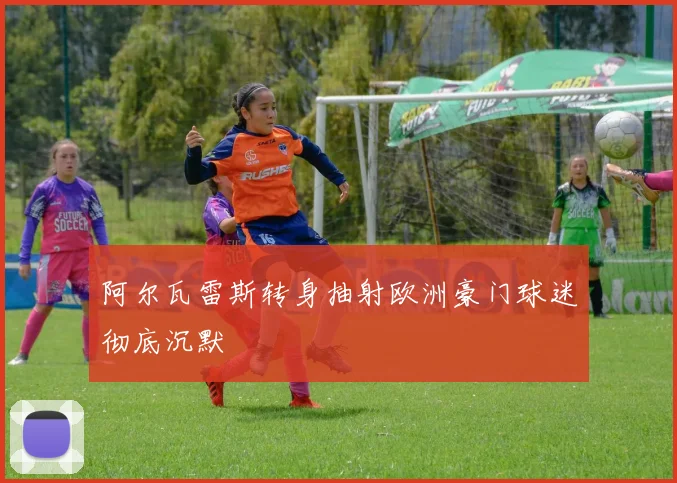 阿尔瓦雷斯转身抽射欧洲豪门球迷彻底沉默
