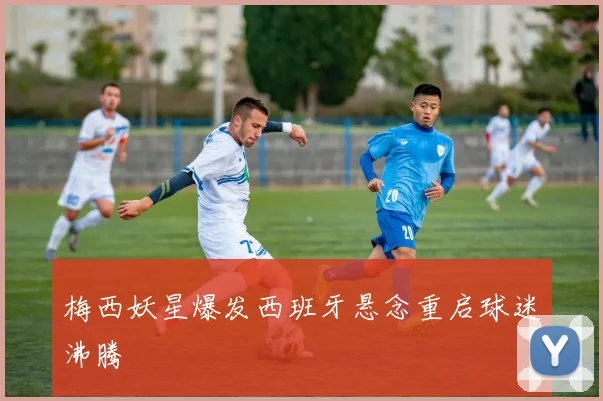 梅西妖星爆发西班牙悬念重启球迷沸腾