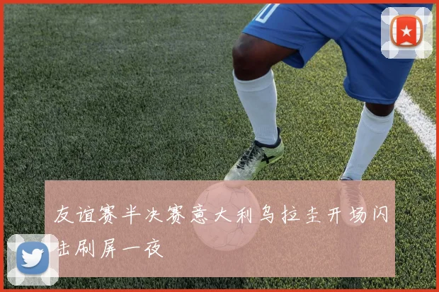 友谊赛半决赛意大利乌拉圭开场闪击刷屏一夜
