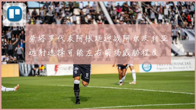 劳塔罗代表阿根廷迎战阿尔及利亚远射选择可能左右前场威胁程度