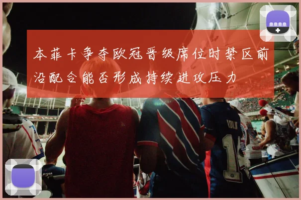 本菲卡争夺欧冠晋级席位时禁区前沿配合能否形成持续进攻压力