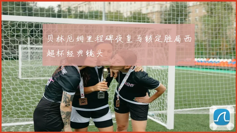 贝林厄姆里程碑夜皇马锁定胜局西超杯经典镜头