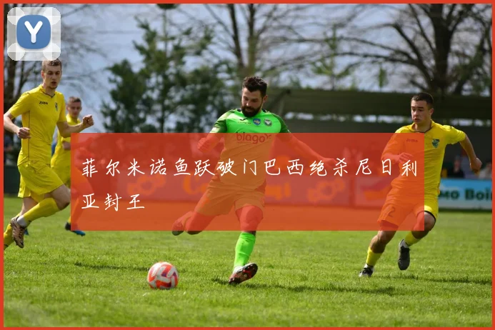 菲尔米诺鱼跃破门巴西绝杀尼日利亚封王