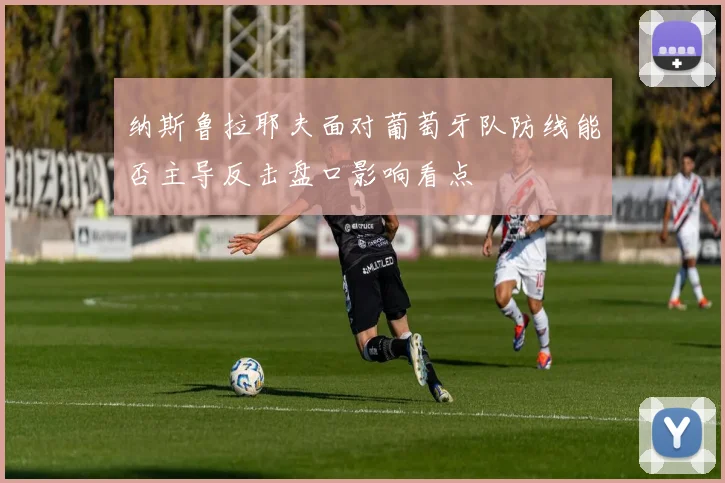 纳斯鲁拉耶夫面对葡萄牙队防线能否主导反击盘口影响看点