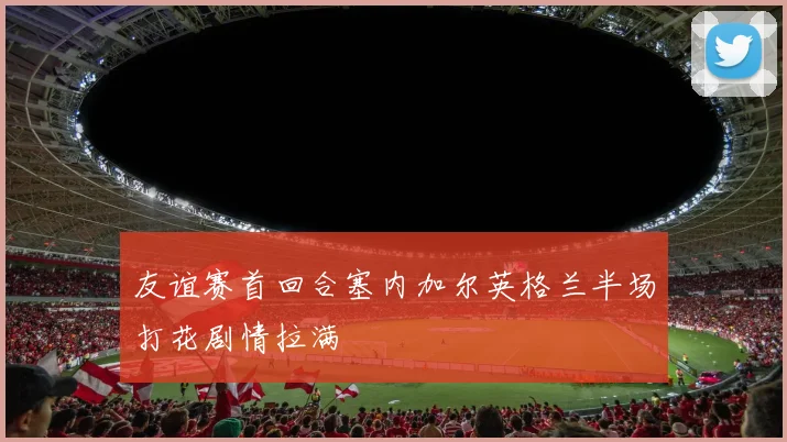友谊赛首回合塞内加尔英格兰半场打花剧情拉满