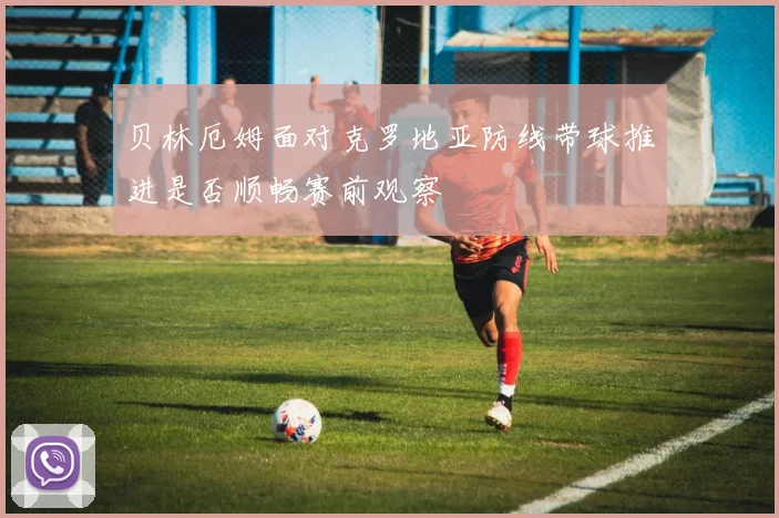 贝林厄姆面对克罗地亚防线带球推进是否顺畅赛前观察