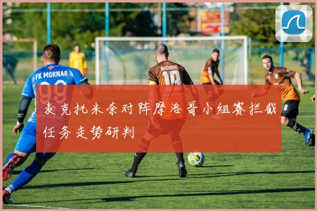 麦克托米奈对阵摩洛哥小组赛拦截任务走势研判