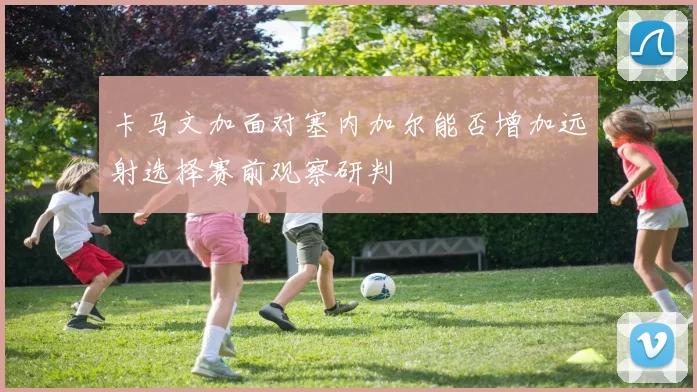 卡马文加面对塞内加尔能否增加远射选择赛前观察研判