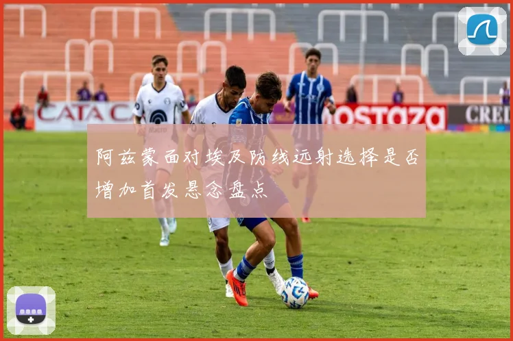 阿兹蒙面对埃及防线远射选择是否增加首发悬念盘点