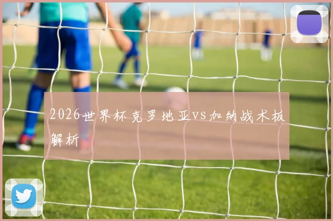 2026世界杯克罗地亚vs加纳战术板解析