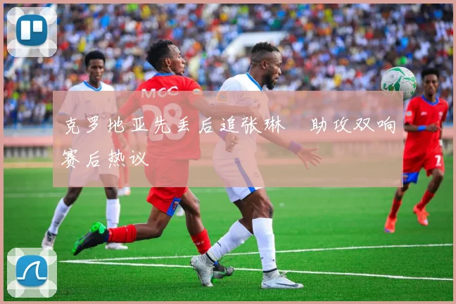 克罗地亚先丢后追张琳芃助攻双响赛后热议