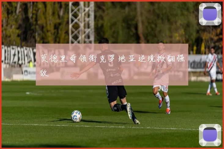 莫德里奇领衔克罗地亚逆境掀翻强敌