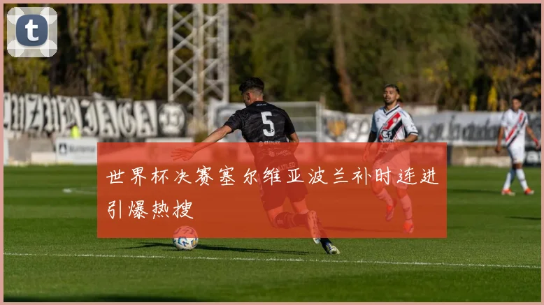 世界杯决赛塞尔维亚波兰补时连进引爆热搜