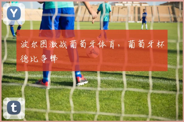 波尔图激战葡萄牙体育，葡萄牙杯德比争锋