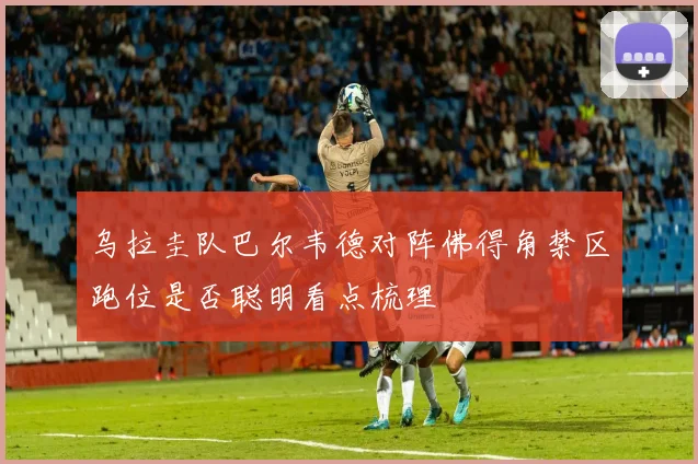 乌拉圭队巴尔韦德对阵佛得角禁区跑位是否聪明看点梳理