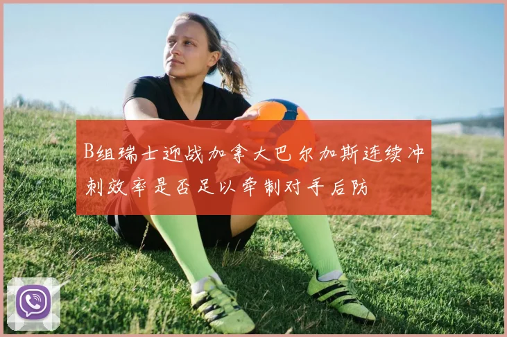 B组瑞士迎战加拿大巴尔加斯连续冲刺效率是否足以牵制对手后防
