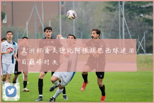 美洲杯南美德比阿根廷巴西球迷泪目巅峰对决