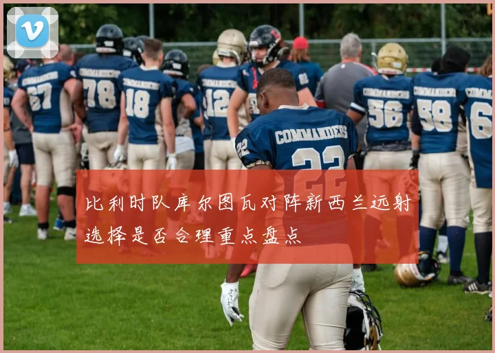 比利时队库尔图瓦对阵新西兰远射选择是否合理重点盘点