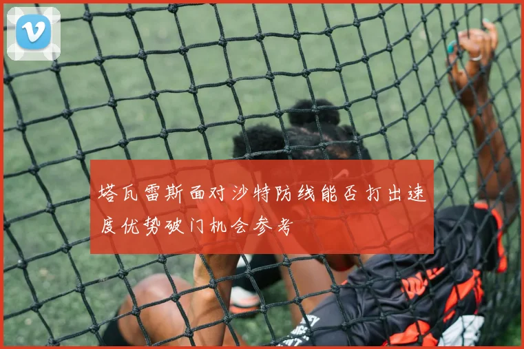 塔瓦雷斯面对沙特防线能否打出速度优势破门机会参考