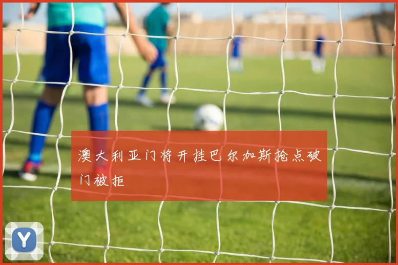 澳大利亚门将开挂巴尔加斯抢点破门被拒