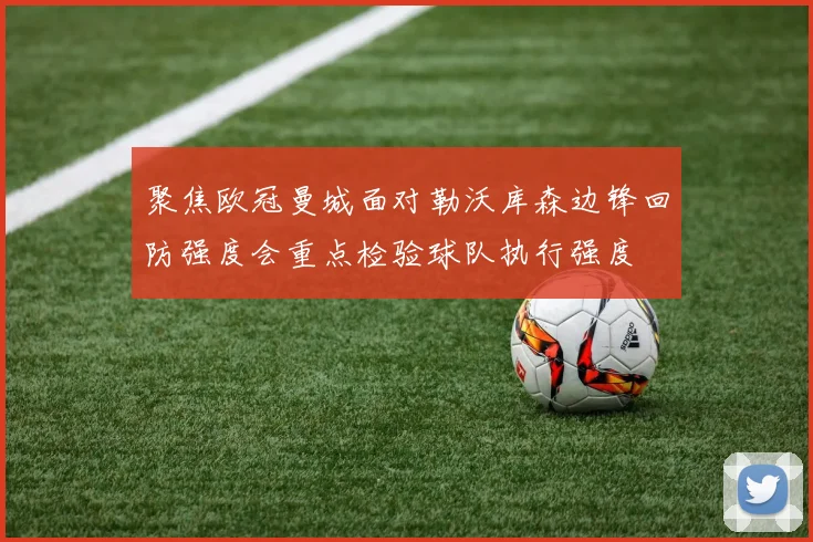 聚焦欧冠曼城面对勒沃库森边锋回防强度会重点检验球队执行强度