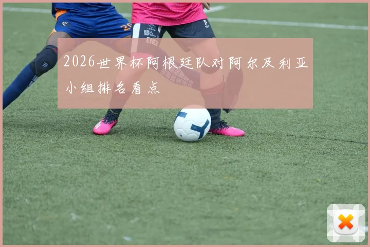 2026世界杯阿根廷队对阿尔及利亚小组排名看点