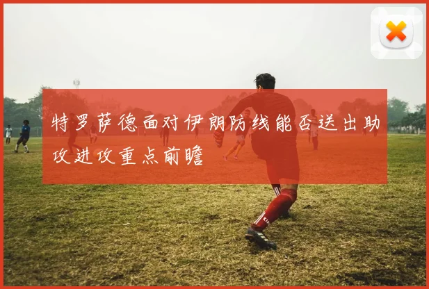 特罗萨德面对伊朗防线能否送出助攻进攻重点前瞻