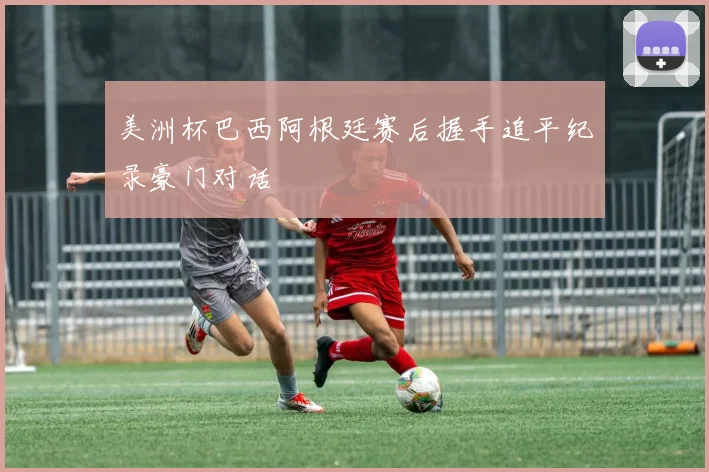 美洲杯巴西阿根廷赛后握手追平纪录豪门对话