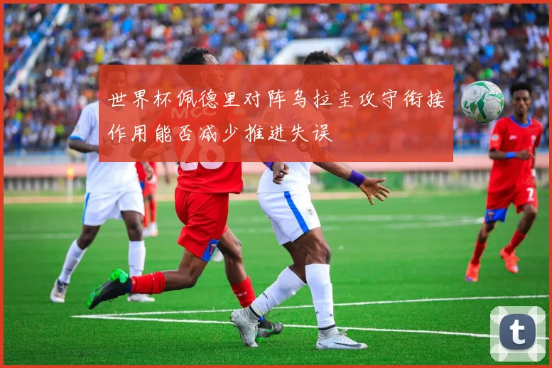 世界杯佩德里对阵乌拉圭攻守衔接作用能否减少推进失误