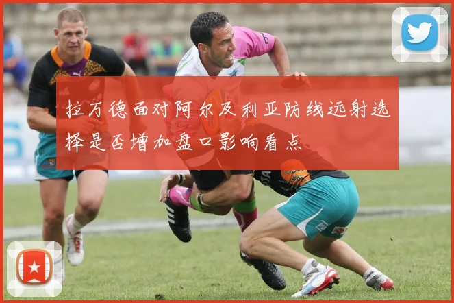 拉万德面对阿尔及利亚防线远射选择是否增加盘口影响看点