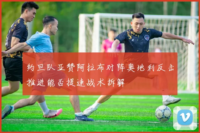 约旦队亚赞阿拉布对阵奥地利反击推进能否提速战术拆解
