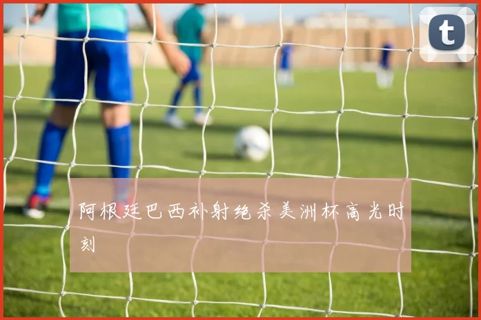 阿根廷巴西补射绝杀美洲杯高光时刻