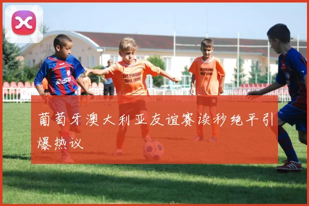 葡萄牙澳大利亚友谊赛读秒绝平引爆热议