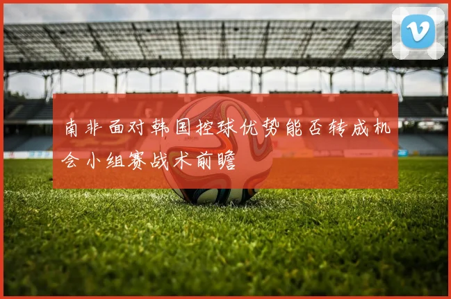 南非面对韩国控球优势能否转成机会小组赛战术前瞻
