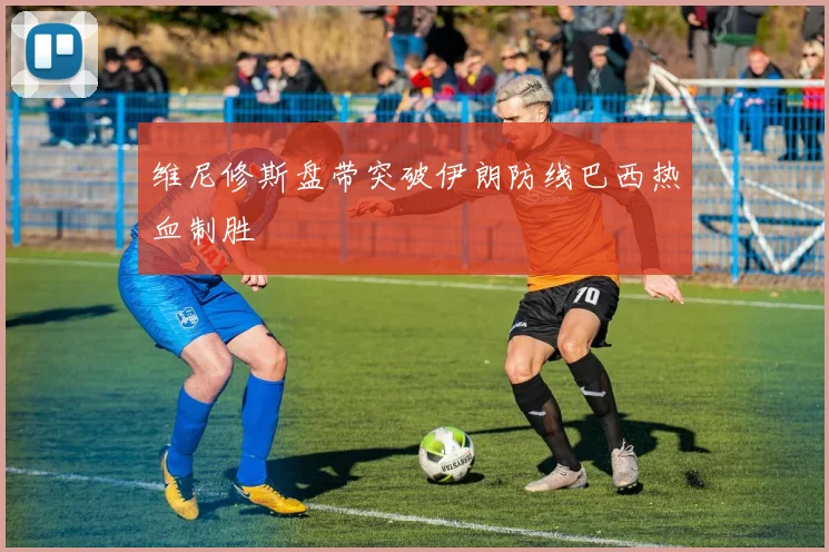 维尼修斯盘带突破伊朗防线巴西热血制胜