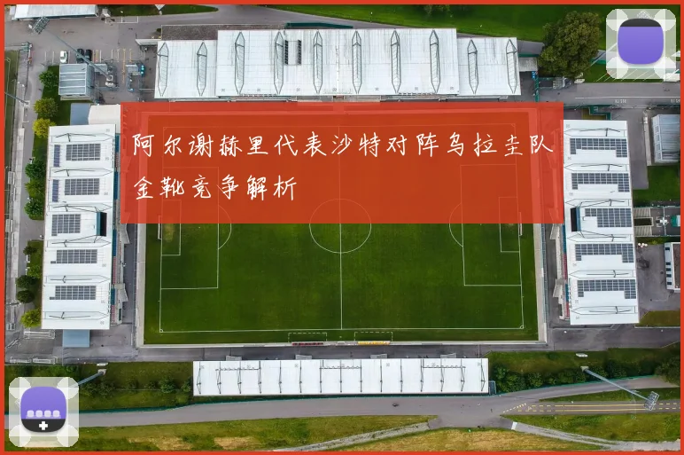 阿尔谢赫里代表沙特对阵乌拉圭队金靴竞争解析