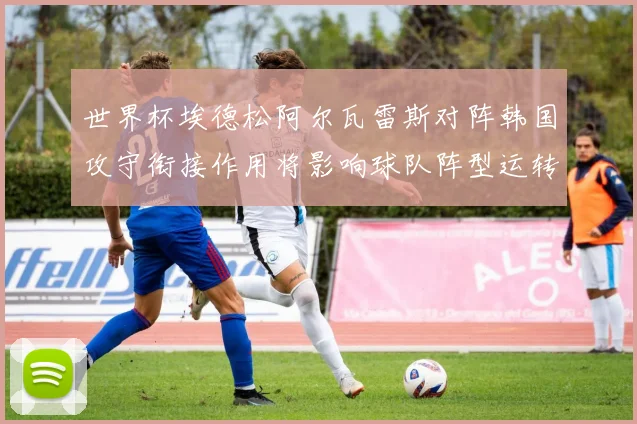 世界杯埃德松阿尔瓦雷斯对阵韩国攻守衔接作用将影响球队阵型运转