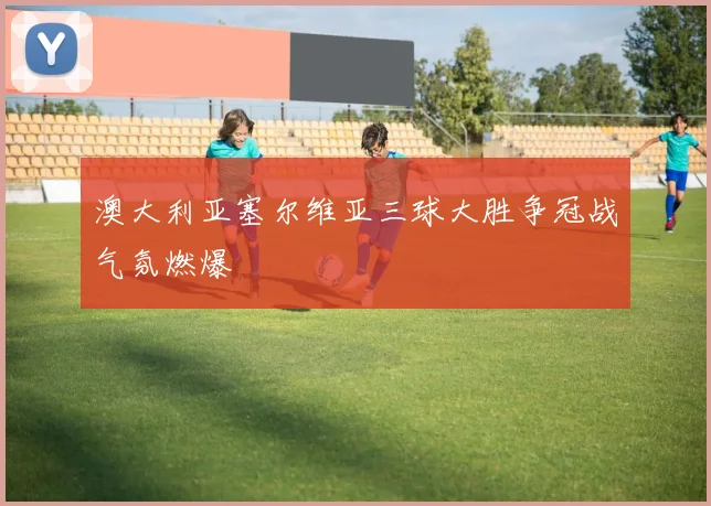 澳大利亚塞尔维亚三球大胜争冠战气氛燃爆
