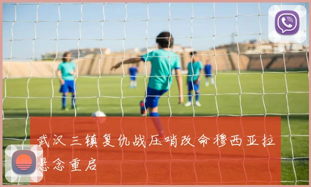 武汉三镇复仇战压哨改命穆西亚拉悬念重启
