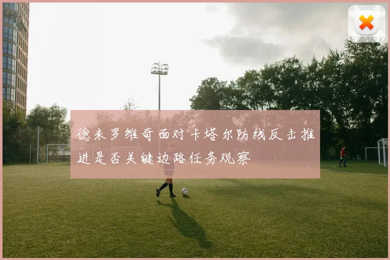 德米罗维奇面对卡塔尔防线反击推进是否关键边路任务观察