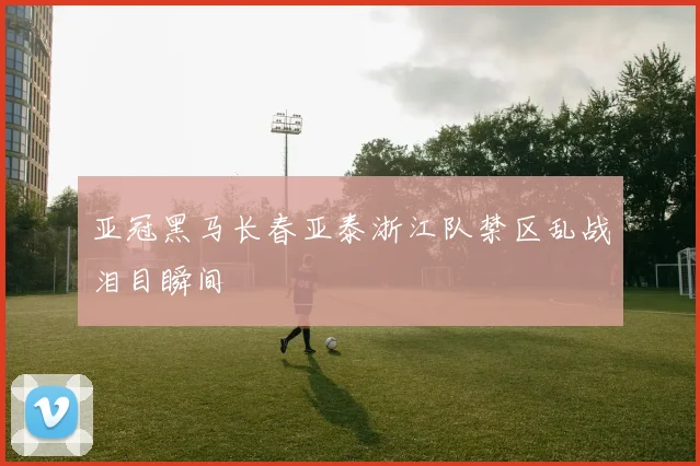 亚冠黑马长春亚泰浙江队禁区乱战泪目瞬间