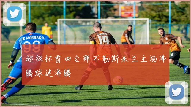 超级杯首回合那不勒斯米兰主场沸腾球迷沸腾