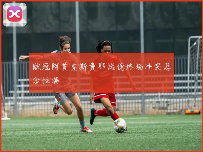 欧冠阿贾克斯费耶诺德终场冲突悬念拉满