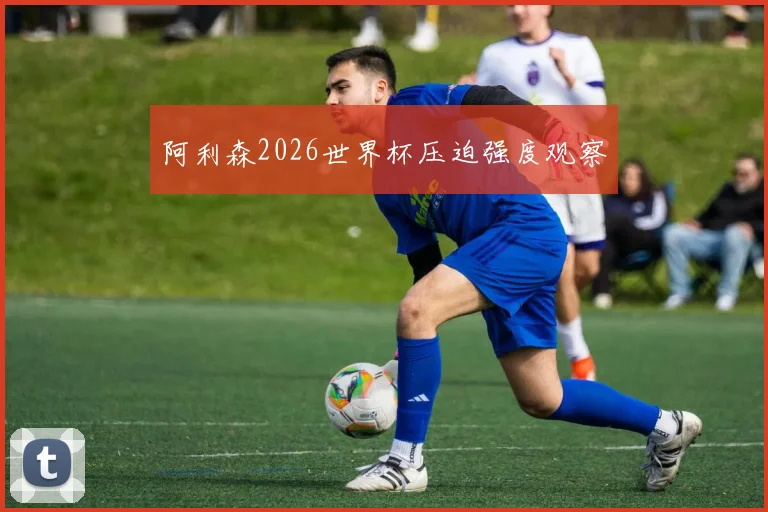 阿利森2026世界杯压迫强度观察